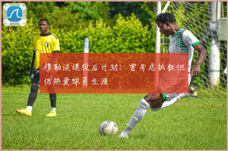穆勒谈退役后计划：曾考虑执教但仍热爱球员生涯