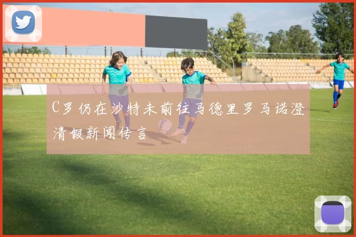 C罗仍在沙特未前往马德里罗马诺澄清假新闻传言