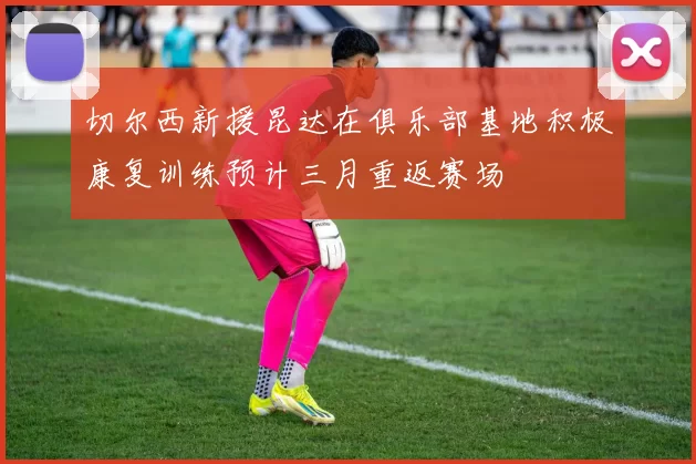 切尔西新援昆达在俱乐部基地积极康复训练预计三月重返赛场