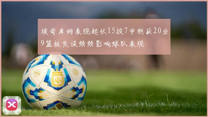 埃奇库姆表现起伏15投7中斩获20分9篮板失误频频影响球队表现