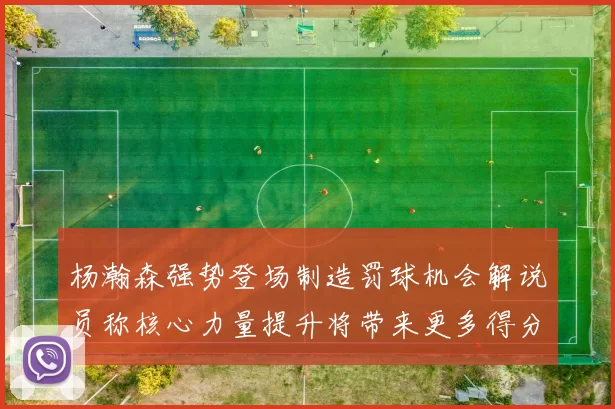 杨瀚森强势登场制造罚球机会解说员称核心力量提升将带来更多得分可能