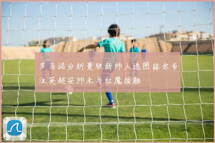 罗马诺分析曼联新帅人选图赫尔专注英超安帅未与红魔接触