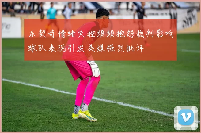 东契奇情绪失控频频抱怨裁判影响球队表现引发美媒强烈批评