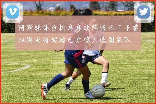 阿斯媒体分析库库缺阵情况下卡雷拉斯或将超越巴尔德入选国家队