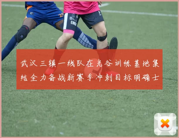 武汉三镇一线队在光谷训练基地集结全力备战新赛季冲刺目标明确士气高涨