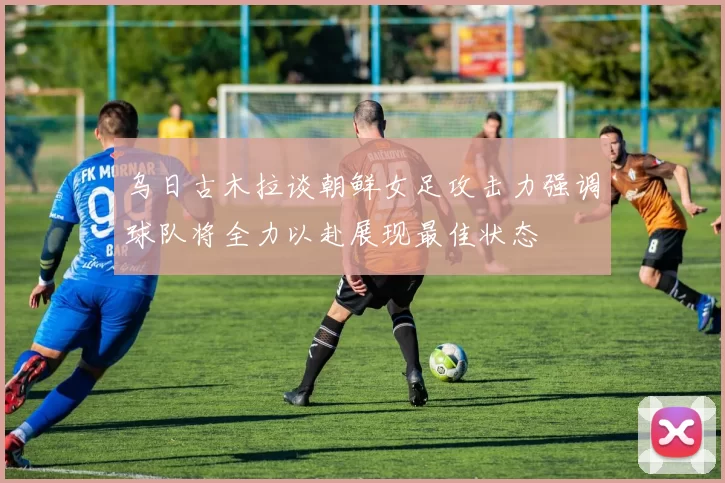 乌日古木拉谈朝鲜女足攻击力强调球队将全力以赴展现最佳状态