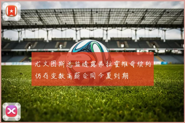 尤文图斯总监透露弗拉霍维奇续约仍存变数高薪合同今夏到期