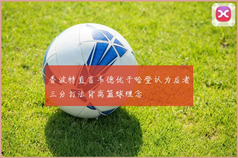 香波特直言韦德优于哈登认为后者三分打法背离篮球理念