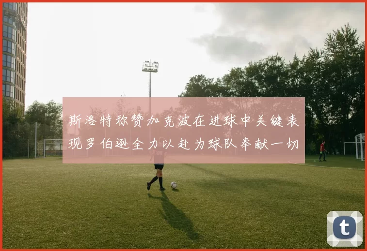 斯洛特称赞加克波在进球中关键表现罗伯逊全力以赴为球队奉献一切