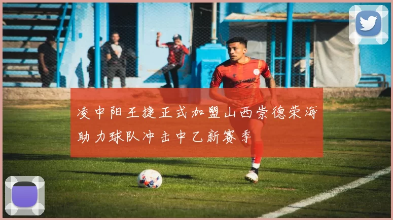 凌中阳王捷正式加盟山西崇德荣海助力球队冲击中乙新赛季
