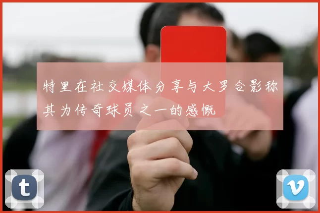 特里在社交媒体分享与大罗合影称其为传奇球员之一的感慨