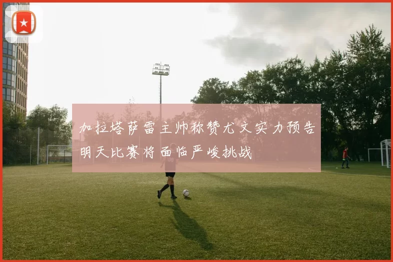 加拉塔萨雷主帅称赞尤文实力预告明天比赛将面临严峻挑战