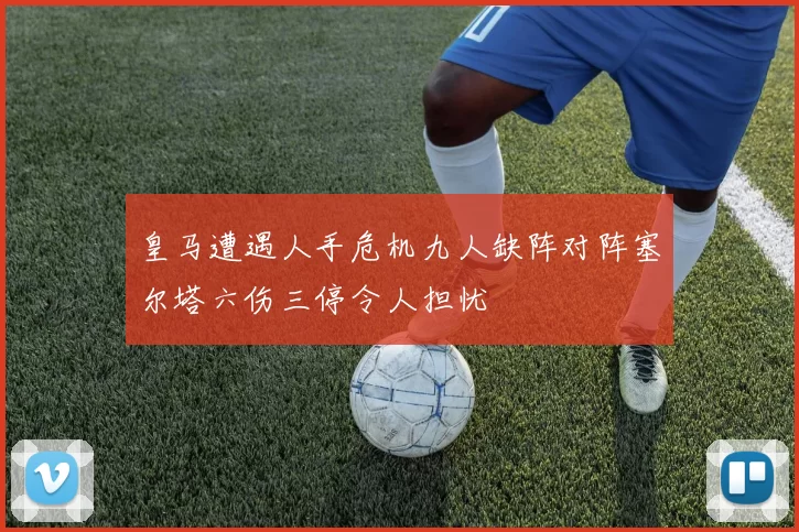 皇马遭遇人手危机九人缺阵对阵塞尔塔六伤三停令人担忧