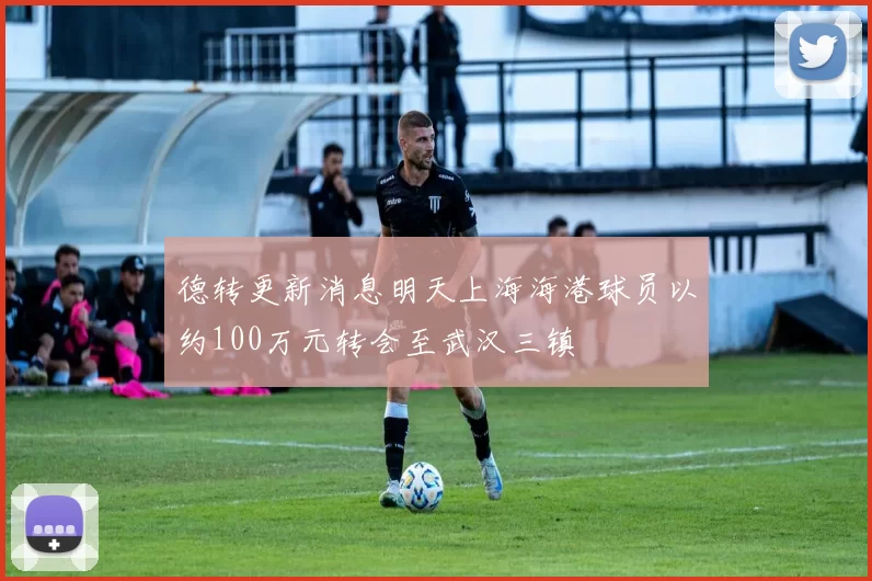 德转更新消息明天上海海港球员以约100万元转会至武汉三镇