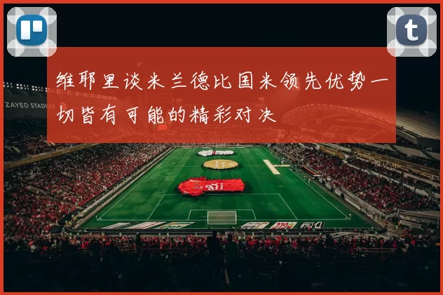维耶里谈米兰德比国米领先优势一切皆有可能的精彩对决
