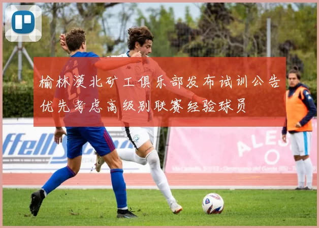 榆林漠北矿工俱乐部发布试训公告优先考虑高级别联赛经验球员