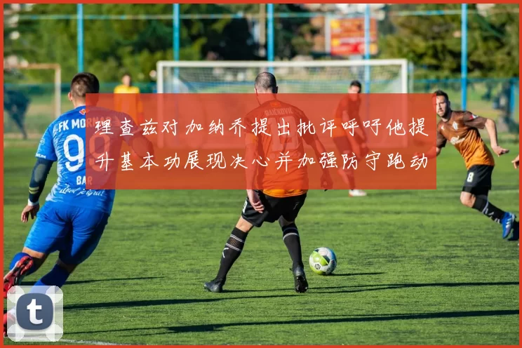 理查兹对加纳乔提出批评呼吁他提升基本功展现决心并加强防守跑动能力