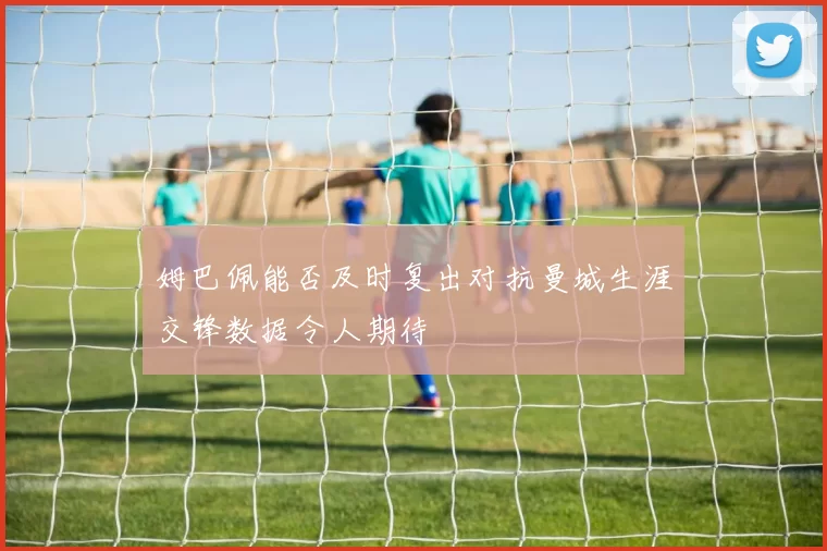 姆巴佩能否及时复出对抗曼城生涯交锋数据令人期待
