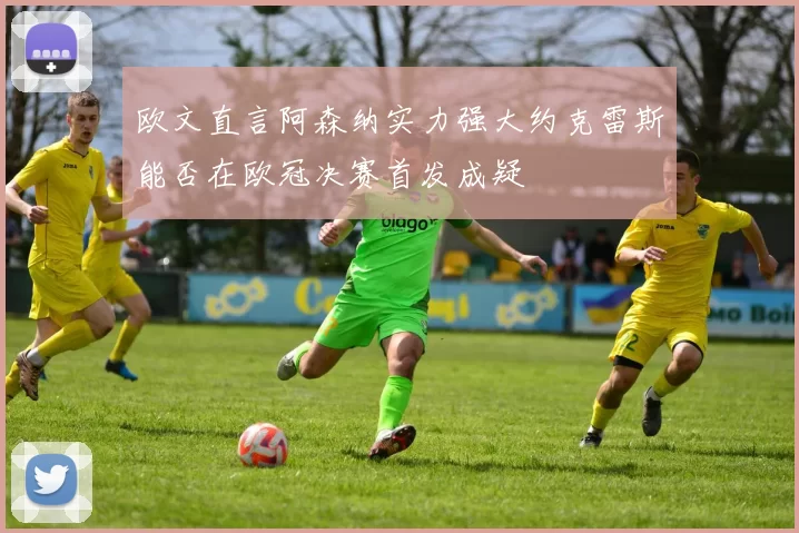 欧文直言阿森纳实力强大约克雷斯能否在欧冠决赛首发成疑