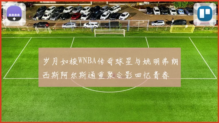 岁月如梭WNBA传奇球星与姚明弗朗西斯阿尔斯通重聚合影回忆青春