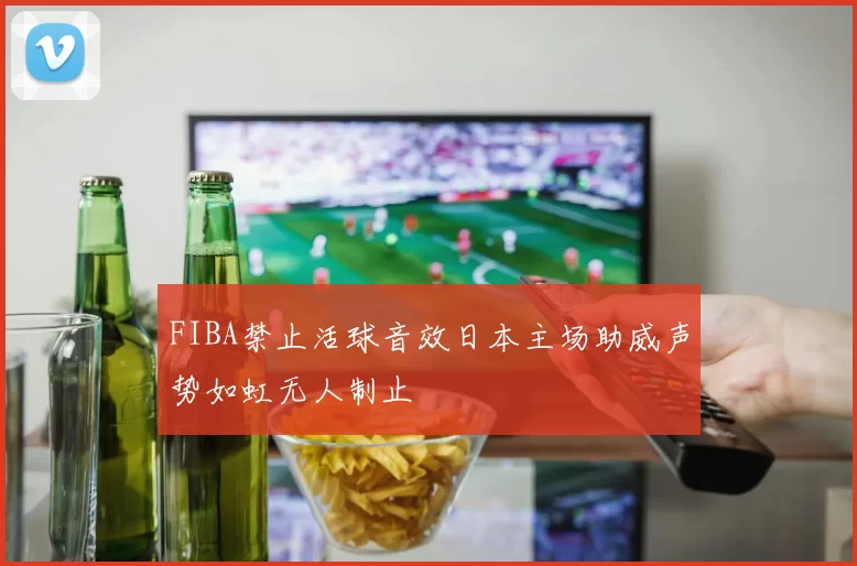 FIBA禁止活球音效日本主场助威声势如虹无人制止